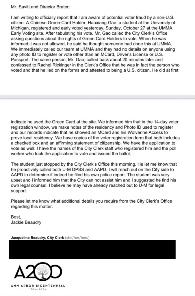 Email screenshot reading "Mr. Savitt and Director Brater:
I am writing to officially report that I am aware of potential voter fraud by a non-U.S. citizen. A Chinese Green Card Holder, Haoxiang Gao, a student at the University of Michigan, registered and early voted yesterday, Sunday, October 27 at the UMMA Early Voting site. After tabulating his vote, Mr. Gao called the City Clerk's Office asking questions about the rights of Green Card Holders to vote. When he was informed it was not allowed, he said he thought someone had done this at UMMA.
We immediately called our team at UMMA and they had no details on anyone using any photo ID to register or vote other than an MCard, Driver's License or U.S.
Passport. The same person, Mr. Gao, called back about 20 minutes later and confessed to Rachel Rickinger in the Clerk's Office that he was in fact the person who voted and that he lied on the forms and attested to being a U.S. citizen. He did at first
indicate he used the Green Card at the site. We informed him that in the 14-day voter registration window, we make notes of the residency and Photo ID used to register and our records indicate that he showed an MCard and his Wolverine Access to prove local residency. We have copies of the voter registration form that both includes a checked box and an affirming statement of citizenship. We have the application to vote as well. I have the names of the City Clerk staff who registered him and the poll worker who took the application to vote and issued the ballot.
The student just stopped by the City Clerk's Office this morning. He let me know that he proactively called both U-M DPSS and AAPD. I will reach out on the City side to AAPD to determine if indeed he filed his own police report. The student was very upset and I informed him that the City can not assist him and I suggested he find his own legal counsel. I believe he may have already reached out to U-M for legal support.
Please let me know what additional details you require from the City Clerk's Office regarding this matter.
Best,
Jackie Beaudry
Jacqueline Beaudry, City Clerk (she/her/hers)
A200
ANN ARBOR BICENTENNIAL"